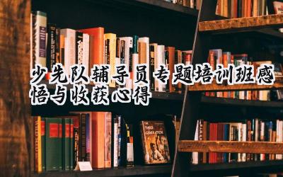 少先队辅导员专题培训班感悟与收获心得怎么写（12篇）